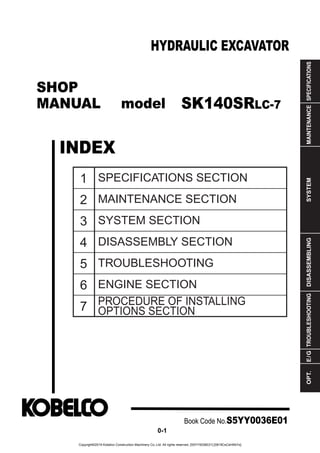 SHOP
MANUAL model
INDEX
HYDRAULIC EXCAVATOR
SPECIFICATIONS
MAINTENANCE
SYSTEM
DISASSEMBLING
TROUBLESHOOTING
E
/
G
OPT.
1
2
3
4
5
6
7
SPECIFICATIONS SECTION
MAINTENANCE SECTION
SYSTEM SECTION
DISASSEMBLY SECTION
TROUBLESHOOTING
ENGINE SECTION
PROCEDURE OF INSTALLING
OPTIONS SECTION
Book Code No.S5YY0036E01
0-1
SK140SRLC-7
Copyright©2019 Kobelco Construction Machinery Co.,Ltd. All rights reserved. [S5YY0036E01] [0819CsCshWbYs]
 