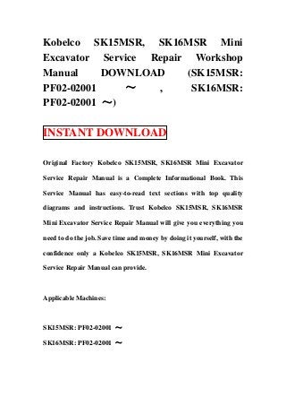 Kobelco SK15MSR, SK16MSR Mini
Excavator Service Repair Workshop
Manual     DOWNLOAD     (SK15MSR:
PF02-02001    ～    ,     SK16MSR:
PF02-02001 ～)

INSTANT DOWNLOAD

Original Factory Kobelco SK15MSR, SK16MSR Mini Excavator

Service Repair Manual is a Complete Informational Book. This

Service Manual has easy-to-read text sections with top quality

diagrams and instructions. Trust Kobelco SK15MSR, SK16MSR

Mini Excavator Service Repair Manual will give you everything you

need to do the job. Save time and money by doing it yourself, with the

confidence only a Kobelco SK15MSR, SK16MSR Mini Excavator

Service Repair Manual can provide.



Applicable Machines:



SK15MSR: PF02-02001 ～

SK16MSR: PF02-02001 ～
 
