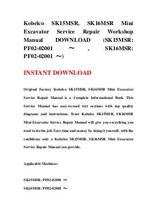 Kobelco SK15MSR, SK16MSR Mini
Excavator Service Repair Workshop
Manual DOWNLOAD (SK15MSR:
PF02-02001 ～ , SK16MSR:
PF02-02001 ～)
INSTANT DOWNLOAD
Original Factory Kobelco SK15MSR, SK16MSR Mini Excavator
Service Repair Manual is a Complete Informational Book. This
Service Manual has easy-to-read text sections with top quality
diagrams and instructions. Trust Kobelco SK15MSR, SK16MSR
Mini Excavator Service Repair Manual will give you everything you
need to do the job. Save time and money by doing it yourself, with the
confidence only a Kobelco SK15MSR, SK16MSR Mini Excavator
Service Repair Manual can provide.
Applicable Machines:
SK15MSR: PF02-02001 ～
SK16MSR: PF02-02001 ～
 