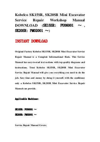 Kobelco SK15SR, SK20SR Mini Excavator
Service Repair Workshop Manual
DOWNLOAD (SK15SR: PU06001 ～ ,
SK20SR: PM02001 ～)
INSTANT DOWNLOAD
Original Factory Kobelco SK15SR, SK20SR Mini Excavator Service
Repair Manual is a Complete Informational Book. This Service
Manual has easy-to-read text sections with top quality diagrams and
instructions. Trust Kobelco SK15SR, SK20SR Mini Excavator
Service Repair Manual will give you everything you need to do the
job. Save time and money by doing it yourself, with the confidence
only a Kobelco SK15SR, SK20SR Mini Excavator Service Repair
Manual can provide.
Applicable Machines:
SK15SR: PU06001 ～
SK20SR: PM02001 ～
Service Repair Manual Covers:
 