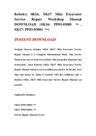 Kobelco SK16, SK17 Mini Excavator
Service Repair Workshop Manual
DOWNLOAD (SK16: PF03-03001 ～ ,
SK17: PF03-03001 ～)
INSTANT DOWNLOAD
Original Factory Kobelco SK16, SK17 Mini Excavator Service
Repair Manual is a Complete Informational Book. This Service
Manual has easy-to-read text sections with top quality diagrams and
instructions. Trust Kobelco SK16, SK17 Mini Excavator Service
Repair Manual will give you everything you need to do the job. Save
time and money by doing it yourself, with the confidence only a
Kobelco SK16, SK17 Mini Excavator Service Repair Manual can
provide.
Applicable Machines:
SK16: PF03-03001 ～
SK17: PF03-03001 ～
Service Repair Manual Covers:
 
