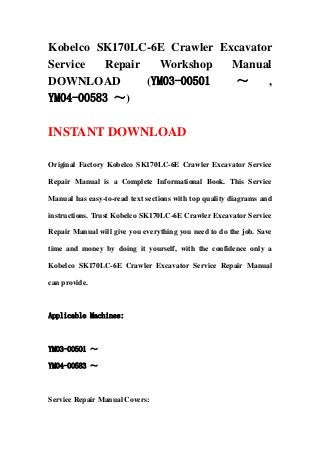 Kobelco SK170LC-6E Crawler Excavator
Service Repair Workshop Manual
DOWNLOAD (YM03-00501 ～ ,
YM04-00583 ～)
INSTANT DOWNLOAD
Original Factory Kobelco SK170LC-6E Crawler Excavator Service
Repair Manual is a Complete Informational Book. This Service
Manual has easy-to-read text sections with top quality diagrams and
instructions. Trust Kobelco SK170LC-6E Crawler Excavator Service
Repair Manual will give you everything you need to do the job. Save
time and money by doing it yourself, with the confidence only a
Kobelco SK170LC-6E Crawler Excavator Service Repair Manual
can provide.
Applicable Machines:
YM03-00501 ～
YM04-00583 ～
Service Repair Manual Covers:
 