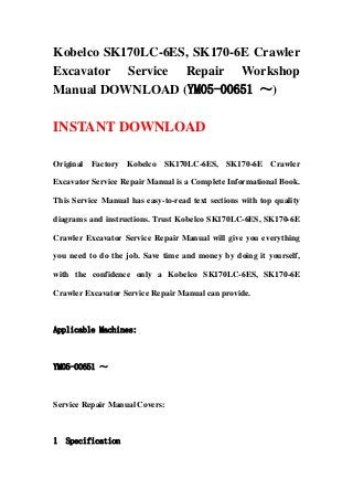 Kobelco SK170LC-6ES, SK170-6E Crawler
Excavator Service Repair Workshop
Manual DOWNLOAD (YM05-00651 ～)
INSTANT DOWNLOAD
Original Factory Kobelco SK170LC-6ES, SK170-6E Crawler
Excavator Service Repair Manual is a Complete Informational Book.
This Service Manual has easy-to-read text sections with top quality
diagrams and instructions. Trust Kobelco SK170LC-6ES, SK170-6E
Crawler Excavator Service Repair Manual will give you everything
you need to do the job. Save time and money by doing it yourself,
with the confidence only a Kobelco SK170LC-6ES, SK170-6E
Crawler Excavator Service Repair Manual can provide.
Applicable Machines:
YM05-00651 ～
Service Repair Manual Covers:
1 Specification
 