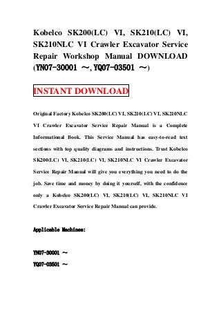 Kobelco SK200(LC) VI, SK210(LC) VI,
SK210NLC VI Crawler Excavator Service
Repair Workshop Manual DOWNLOAD
(YN07-30001 ～, YQ07-03501 ～)

INSTANT DOWNLOAD

Original Factory Kobelco SK200(LC) VI, SK210(LC) VI, SK210NLC

VI Crawler Excavator Service Repair Manual is a Complete

Informational Book. This Service Manual has easy-to-read text

sections with top quality diagrams and instructions. Trust Kobelco

SK200(LC) VI, SK210(LC) VI, SK210NLC VI Crawler Excavator

Service Repair Manual will give you everything you need to do the

job. Save time and money by doing it yourself, with the confidence

only a Kobelco SK200(LC) VI, SK210(LC) VI, SK210NLC VI

Crawler Excavator Service Repair Manual can provide.



Applicable Machines:



YN07-30001 ～

YQ07-03501 ～
 