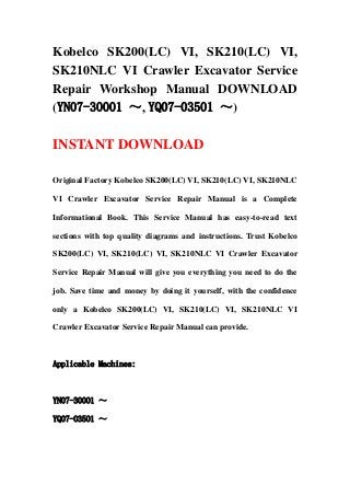 Kobelco SK200(LC) VI, SK210(LC) VI,
SK210NLC VI Crawler Excavator Service
Repair Workshop Manual DOWNLOAD
(YN07-30001 ～, YQ07-03501 ～)
INSTANT DOWNLOAD
Original Factory Kobelco SK200(LC) VI, SK210(LC) VI, SK210NLC
VI Crawler Excavator Service Repair Manual is a Complete
Informational Book. This Service Manual has easy-to-read text
sections with top quality diagrams and instructions. Trust Kobelco
SK200(LC) VI, SK210(LC) VI, SK210NLC VI Crawler Excavator
Service Repair Manual will give you everything you need to do the
job. Save time and money by doing it yourself, with the confidence
only a Kobelco SK200(LC) VI, SK210(LC) VI, SK210NLC VI
Crawler Excavator Service Repair Manual can provide.
Applicable Machines:
YN07-30001 ～
YQ07-03501 ～
 