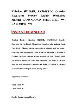 Kobelco SK200SR, SK200SRLC Crawler
Excavator Service Repair Workshop
Manual DOWNLOAD (YB01-01001 ～ ,
LA01-01001 ～)

INSTANT DOWNLOAD

Original   Factory   Kobelco    SK200SR,   SK200SRLC       Crawler

Excavator Service Repair Manual is a Complete Informational Book.

This Service Manual has easy-to-read text sections with top quality

diagrams and instructions. Trust Kobelco SK200SR, SK200SRLC

Crawler Excavator Service Repair Manual will give you everything

you need to do the job. Save time and money by doing it yourself,

with the confidence only a Kobelco SK200SR, SK200SRLC Crawler

Excavator Service Repair Manual can provide.



Applicable Machines:



YB01-01001 ～

LA01-01001 ～



Service Repair Manual Covers:
 
