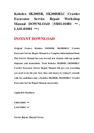 Kobelco SK200SR, SK200SRLC Crawler
Excavator Service Repair Workshop
Manual DOWNLOAD (YB01-01001 ～ ,
LA01-01001 ～)
INSTANT DOWNLOAD
Original Factory Kobelco SK200SR, SK200SRLC Crawler
Excavator Service Repair Manual is a Complete Informational Book.
This Service Manual has easy-to-read text sections with top quality
diagrams and instructions. Trust Kobelco SK200SR, SK200SRLC
Crawler Excavator Service Repair Manual will give you everything
you need to do the job. Save time and money by doing it yourself,
with the confidence only a Kobelco SK200SR, SK200SRLC Crawler
Excavator Service Repair Manual can provide.
Applicable Machines:
YB01-01001 ～
LA01-01001 ～
Service Repair Manual Covers:
 