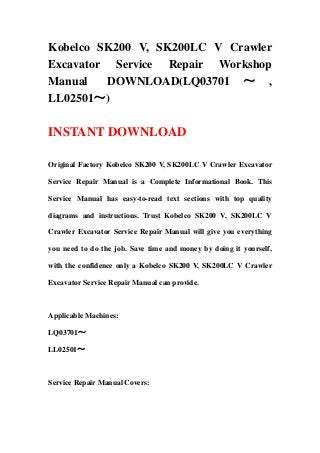 Kobelco SK200 V, SK200LC V Crawler
Excavator Service Repair Workshop
Manual DOWNLOAD(LQ03701 ～ ,
LL02501～)
INSTANT DOWNLOAD
Original Factory Kobelco SK200 V, SK200LC V Crawler Excavator
Service Repair Manual is a Complete Informational Book. This
Service Manual has easy-to-read text sections with top quality
diagrams and instructions. Trust Kobelco SK200 V, SK200LC V
Crawler Excavator Service Repair Manual will give you everything
you need to do the job. Save time and money by doing it yourself,
with the confidence only a Kobelco SK200 V, SK200LC V Crawler
Excavator Service Repair Manual can provide.
Applicable Machines:
LQ03701～
LL02501～
Service Repair Manual Covers:
 