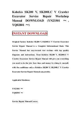 Kobelco SK200 V, SK200LC V Crawler
Excavator Service Repair Workshop
Manual DOWNLOAD (YN23301 ～ ,
YQ02801 ～)
INSTANT DOWNLOAD
Original Factory Kobelco SK200 V, SK200LC V Crawler Excavator
Service Repair Manual is a Complete Informational Book. This
Service Manual has easy-to-read text sections with top quality
diagrams and instructions. Trust Kobelco SK200 V, SK200LC V
Crawler Excavator Service Repair Manual will give you everything
you need to do the job. Save time and money by doing it yourself,
with the confidence only a Kobelco SK200 V, SK200LC V Crawler
Excavator Service Repair Manual can provide.
Applicable Machines:
YN23301 ～
YQ02801 ～
Service Repair Manual Covers:
 