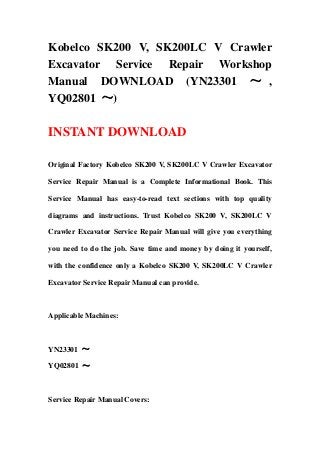Kobelco SK200 V, SK200LC V Crawler
Excavator Service Repair Workshop
Manual DOWNLOAD (YN23301 ～ ,
YQ02801 ～)
INSTANT DOWNLOAD
Original Factory Kobelco SK200 V, SK200LC V Crawler Excavator
Service Repair Manual is a Complete Informational Book. This
Service Manual has easy-to-read text sections with top quality
diagrams and instructions. Trust Kobelco SK200 V, SK200LC V
Crawler Excavator Service Repair Manual will give you everything
you need to do the job. Save time and money by doing it yourself,
with the confidence only a Kobelco SK200 V, SK200LC V Crawler
Excavator Service Repair Manual can provide.
Applicable Machines:
YN23301 ～
YQ02801 ～
Service Repair Manual Covers:
 