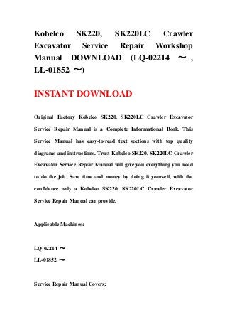 Kobelco SK220, SK220LC Crawler
Excavator Service Repair Workshop
Manual DOWNLOAD (LQ-02214 ～ ,
LL-01852 ～)
INSTANT DOWNLOAD
Original Factory Kobelco SK220, SK220LC Crawler Excavator
Service Repair Manual is a Complete Informational Book. This
Service Manual has easy-to-read text sections with top quality
diagrams and instructions. Trust Kobelco SK220, SK220LC Crawler
Excavator Service Repair Manual will give you everything you need
to do the job. Save time and money by doing it yourself, with the
confidence only a Kobelco SK220, SK220LC Crawler Excavator
Service Repair Manual can provide.
Applicable Machines:
LQ-02214 ～
LL-01852 ～
Service Repair Manual Covers:
 
