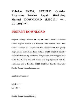 Kobelco SK220, SK220LC Crawler
Excavator Service Repair Workshop
Manual DOWNLOAD (LQ-2101 ～ ,
LL-1801 ～)
INSTANT DOWNLOAD
Original Factory Kobelco SK220, SK220LC Crawler Excavator
Service Repair Manual is a Complete Informational Book. This
Service Manual has easy-to-read text sections with top quality
diagrams and instructions. Trust Kobelco SK220, SK220LC Crawler
Excavator Service Repair Manual will give you everything you need
to do the job. Save time and money by doing it yourself, with the
confidence only a Kobelco SK220, SK220LC Crawler Excavator
Service Repair Manual can provide.
Applicable Machines:
LQ-2101 ～
LL-1801 ～
Service Repair Manual Covers:
 