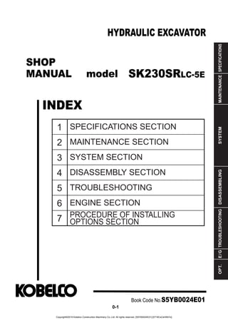 SHOP
MANUAL model
INDEX
HYDRAULIC EXCAVATOR
SPECIFICATIONS
MAINTENANCE
SYSTEM
DISASSEMBLING
TROUBLESHOOTING
E
/
G
OPT.
1
2
3
4
5
6
7
SPECIFICATIONS SECTION
MAINTENANCE SECTION
SYSTEM SECTION
DISASSEMBLY SECTION
TROUBLESHOOTING
ENGINE SECTION
PROCEDURE OF INSTALLING
OPTIONS SECTION
Book Code No.S5YB0024E01
0-1
SK230SRLC-5E
Copyright©2019 Kobelco Construction Machinery Co.,Ltd. All rights reserved. [S5YB0024E01] [0719CsCshWbYs]
 