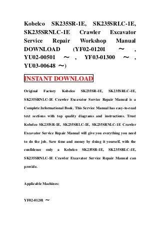 Kobelco SK235SR-1E, SK235SRLC-1E,
SK235SRNLC-1E Crawler Excavator
Service Repair Workshop Manual
DOWNLOAD (YF02-01201 ～ ,
YU02-00501 ～ , YF03-01300 ～ ,
YU03-00648 ～)
INSTANT DOWNLOAD
Original Factory Kobelco SK235SR-1E, SK235SRLC-1E,
SK235SRNLC-1E Crawler Excavator Service Repair Manual is a
Complete Informational Book. This Service Manual has easy-to-read
text sections with top quality diagrams and instructions. Trust
Kobelco SK235SR-1E, SK235SRLC-1E, SK235SRNLC-1E Crawler
Excavator Service Repair Manual will give you everything you need
to do the job. Save time and money by doing it yourself, with the
confidence only a Kobelco SK235SR-1E, SK235SRLC-1E,
SK235SRNLC-1E Crawler Excavator Service Repair Manual can
provide.
Applicable Machines:
YF02-01201 ～
 