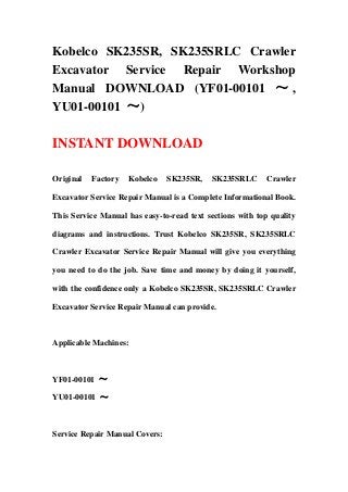 Kobelco SK235SR, SK235SRLC Crawler
Excavator Service Repair Workshop
Manual DOWNLOAD (YF01-00101 ～ ,
YU01-00101 ～)
INSTANT DOWNLOAD
Original Factory Kobelco SK235SR, SK235SRLC Crawler
Excavator Service Repair Manual is a Complete Informational Book.
This Service Manual has easy-to-read text sections with top quality
diagrams and instructions. Trust Kobelco SK235SR, SK235SRLC
Crawler Excavator Service Repair Manual will give you everything
you need to do the job. Save time and money by doing it yourself,
with the confidence only a Kobelco SK235SR, SK235SRLC Crawler
Excavator Service Repair Manual can provide.
Applicable Machines:
YF01-00101 ～
YU01-00101 ～
Service Repair Manual Covers:
 