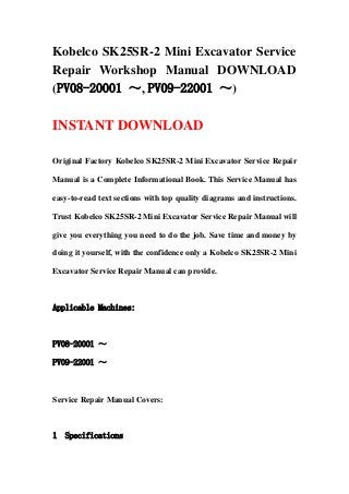 Kobelco SK25SR-2 Mini Excavator Service
Repair Workshop Manual DOWNLOAD
(PV08-20001 ～, PV09-22001 ～)
INSTANT DOWNLOAD
Original Factory Kobelco SK25SR-2 Mini Excavator Service Repair
Manual is a Complete Informational Book. This Service Manual has
easy-to-read text sections with top quality diagrams and instructions.
Trust Kobelco SK25SR-2 Mini Excavator Service Repair Manual will
give you everything you need to do the job. Save time and money by
doing it yourself, with the confidence only a Kobelco SK25SR-2 Mini
Excavator Service Repair Manual can provide.
Applicable Machines:
PV08-20001 ～
PV09-22001 ～
Service Repair Manual Covers:
1 Specifications
 