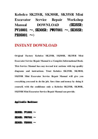 Kobelco SK25SR, SK30SR, SK35SR Mini
Excavator Service Repair Workshop
Manual DOWNLOAD (SK25SR:
PV10001 ～, SK30SR: PW07001 ～, SK35SR:
PX05001 ～)
INSTANT DOWNLOAD
Original Factory Kobelco SK25SR, SK30SR, SK35SR Mini
Excavator Service Repair Manual is a Complete Informational Book.
This Service Manual has easy-to-read text sections with top quality
diagrams and instructions. Trust Kobelco SK25SR, SK30SR,
SK35SR Mini Excavator Service Repair Manual will give you
everything you need to do the job. Save time and money by doing it
yourself, with the confidence only a Kobelco SK25SR, SK30SR,
SK35SR Mini Excavator Service Repair Manual can provide.
Applicable Machines:
SK25SR: PV10001 ～
SK30SR: PW07001 ～
SK35SR: PX05001 ～
 