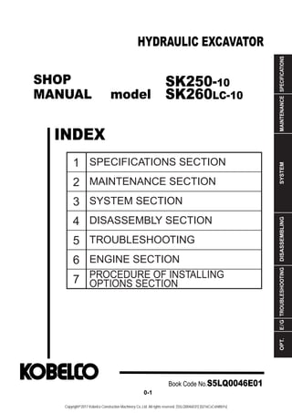 SHOP
MANUAL model
INDEX
HYDRAULIC EXCAVATOR
SPECIFICATIONS
MAINTENANCE
SYSTEM
DISASSEMBLING
TROUBLESHOOTING
E
/
G
OPT.
1
2
3
4
5
6
7
SPECIFICATIONS SECTION
MAINTENANCE SECTION
SYSTEM SECTION
DISASSEMBLY SECTION
TROUBLESHOOTING
ENGINE SECTION
PROCEDURE OF INSTALLING
OPTIONS SECTION
Book Code No.S5LQ0046E01
0-1
SK250-10
SK260LC-10
Copyright©2017 Kobelco Construction Machinery Co.,Ltd. All rights reserved. [S5LQ0046E01] [0216CsCshWbYs]
 