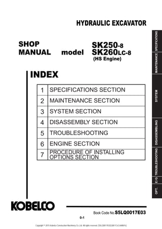 SHOP
MANUAL model
INDEX
HYDRAULIC EXCAVATOR
SPECIFICATIONS
MAINTENANCE
SYSTEM
DISASSEMBLING
TROUBLESHOOTING
E
/
G
OPT.
1
2
3
4
5
6
7
SPECIFICATIONS SECTION
MAINTENANCE SECTION
SYSTEM SECTION
DISASSEMBLY SECTION
TROUBLESHOOTING
ENGINE SECTION
PROCEDURE OF INSTALLING
OPTIONS SECTION
Book Code No.S5LQ0017E03
0-1
SK250-8
SK260LC-8
(HS Engine)
Copyright © 2015 Kobelco Construction Machinery Co.,Ltd. All rights reserved. [S5LQ0017E03] [0811CsCshWbYs]
 