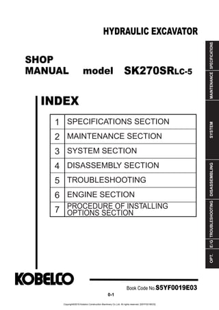 SHOP
MANUAL model
INDEX
HYDRAULIC EXCAVATOR
SPECIFICATIONS
MAINTENANCE
SYSTEM
DISASSEMBLING
TROUBLESHOOTING
E
/
G
OPT.
1
2
3
4
5
6
7
SPECIFICATIONS SECTION
MAINTENANCE SECTION
SYSTEM SECTION
DISASSEMBLY SECTION
TROUBLESHOOTING
ENGINE SECTION
PROCEDURE OF INSTALLING
OPTIONS SECTION
Book Code No.S5YF0019E03
0-1
SK270SRLC-5
Copyright©2018 Kobelco Construction Machinery Co.,Ltd. All rights reserved. [S5YF0019E03]
 