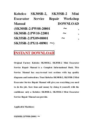 Kobelco SK30SR-2, SK35SR-2 Mini
Excavator Service Repair Workshop
Manual                 DOWNLOAD
(SK30SR-2:PW08-20001      ～      ,
SK30SR-2:PW10-22001      ～       ,
SK35SR-2:PX09-08001      ～       ,
SK35SR-2:PX11-08901 ～)

INSTANT DOWNLOAD

Original Factory Kobelco SK30SR-2, SK35SR-2 Mini Excavator

Service Repair Manual is a Complete Informational Book. This

Service Manual has easy-to-read text sections with top quality

diagrams and instructions. Trust Kobelco SK30SR-2, SK35SR-2 Mini

Excavator Service Repair Manual will give you everything you need

to do the job. Save time and money by doing it yourself, with the

confidence only a Kobelco SK30SR-2, SK35SR-2 Mini Excavator

Service Repair Manual can provide.



Applicable Machines:



SK30SR-2:PW08-20001 ～
 