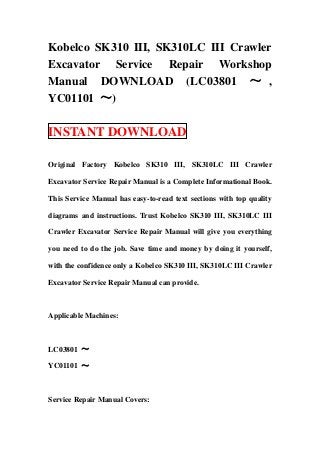 Kobelco SK310 III, SK310LC III Crawler
Excavator Service Repair Workshop
Manual DOWNLOAD (LC03801 ～ ,
YC01101 ～)

INSTANT DOWNLOAD

Original Factory Kobelco SK310 III, SK310LC III Crawler

Excavator Service Repair Manual is a Complete Informational Book.

This Service Manual has easy-to-read text sections with top quality

diagrams and instructions. Trust Kobelco SK310 III, SK310LC III

Crawler Excavator Service Repair Manual will give you everything

you need to do the job. Save time and money by doing it yourself,

with the confidence only a Kobelco SK310 III, SK310LC III Crawler

Excavator Service Repair Manual can provide.



Applicable Machines:



LC03801 ～

YC01101 ～



Service Repair Manual Covers:
 