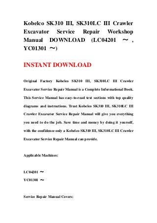 Kobelco SK310 III, SK310LC III Crawler
Excavator Service Repair Workshop
Manual DOWNLOAD (LC04201 ～ ,
YC01301 ～)
INSTANT DOWNLOAD
Original Factory Kobelco SK310 III, SK310LC III Crawler
Excavator Service Repair Manual is a Complete Informational Book.
This Service Manual has easy-to-read text sections with top quality
diagrams and instructions. Trust Kobelco SK310 III, SK310LC III
Crawler Excavator Service Repair Manual will give you everything
you need to do the job. Save time and money by doing it yourself,
with the confidence only a Kobelco SK310 III, SK310LC III Crawler
Excavator Service Repair Manual can provide.
Applicable Machines:
LC04201 ～
YC01301 ～
Service Repair Manual Covers:
 