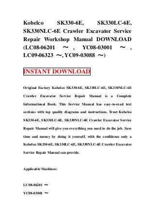Kobelco    SK330-6E,     SK330LC-6E,
SK330NLC-6E Crawler Excavator Service
Repair Workshop Manual DOWNLOAD
(LC08-06201 ～ , YC08-03001 ～ ,
LC09-06323 ～, YC09-03088 ～)

INSTANT DOWNLOAD

Original Factory Kobelco SK330-6E, SK330LC-6E, SK330NLC-6E

Crawler Excavator      Service   Repair Manual    is   a   Complete

Informational Book. This Service Manual has easy-to-read text

sections with top quality diagrams and instructions. Trust Kobelco

SK330-6E, SK330LC-6E, SK330NLC-6E Crawler Excavator Service

Repair Manual will give you everything you need to do the job. Save

time and money by doing it yourself, with the confidence only a

Kobelco SK330-6E, SK330LC-6E, SK330NLC-6E Crawler Excavator

Service Repair Manual can provide.



Applicable Machines:



LC08-06201 ～

YC08-03001 ～
 