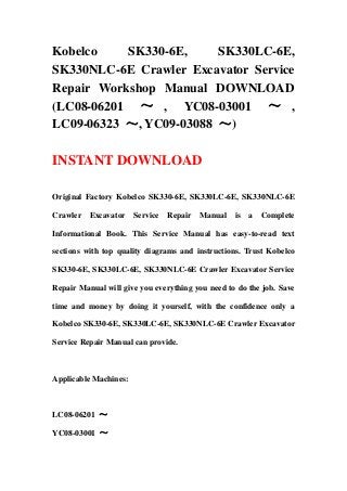 Kobelco SK330-6E, SK330LC-6E,
SK330NLC-6E Crawler Excavator Service
Repair Workshop Manual DOWNLOAD
(LC08-06201 ～ , YC08-03001 ～ ,
LC09-06323 ～, YC09-03088 ～)
INSTANT DOWNLOAD
Original Factory Kobelco SK330-6E, SK330LC-6E, SK330NLC-6E
Crawler Excavator Service Repair Manual is a Complete
Informational Book. This Service Manual has easy-to-read text
sections with top quality diagrams and instructions. Trust Kobelco
SK330-6E, SK330LC-6E, SK330NLC-6E Crawler Excavator Service
Repair Manual will give you everything you need to do the job. Save
time and money by doing it yourself, with the confidence only a
Kobelco SK330-6E, SK330LC-6E, SK330NLC-6E Crawler Excavator
Service Repair Manual can provide.
Applicable Machines:
LC08-06201 ～
YC08-03001 ～
 