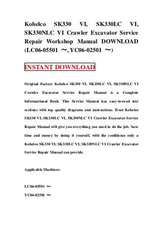 Kobelco SK330 VI, SK330LC VI,
SK330NLC VI Crawler Excavator Service
Repair Workshop Manual DOWNLOAD
(LC06-05501 ～, YC06-02501 ～)
INSTANT DOWNLOAD
Original Factory Kobelco SK330 VI, SK330LC VI, SK330NLC VI
Crawler Excavator Service Repair Manual is a Complete
Informational Book. This Service Manual has easy-to-read text
sections with top quality diagrams and instructions. Trust Kobelco
SK330 VI, SK330LC VI, SK330NLC VI Crawler Excavator Service
Repair Manual will give you everything you need to do the job. Save
time and money by doing it yourself, with the confidence only a
Kobelco SK330 VI, SK330LC VI, SK330NLC VI Crawler Excavator
Service Repair Manual can provide.
Applicable Machines:
LC06-05501 ～
YC06-02501 ～
 