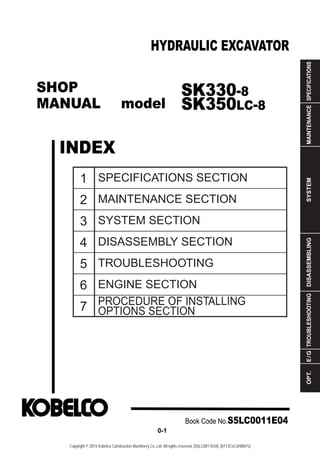 SHOP
MANUAL model
INDEX
HYDRAULIC EXCAVATOR
SPECIFICATIONS
MAINTENANCE
SYSTEM
DISASSEMBLING
TROUBLESHOOTING
E
/
G
OPT.
1
2
3
4
5
6
7
SPECIFICATIONS SECTION
MAINTENANCE SECTION
SYSTEM SECTION
DISASSEMBLY SECTION
TROUBLESHOOTING
ENGINE SECTION
PROCEDURE OF INSTALLING
OPTIONS SECTION
Book Code No.S5LC0011E04
0-1
SK330-8
SK350LC-8
Copyright © 2015 Kobelco Construction Machinery Co.,Ltd. All rights reserved. [S5LC0011E04] [0713CsCshWbYs]
 