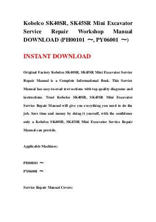Kobelco SK40SR, SK45SR Mini Excavator
Service Repair Workshop Manual
DOWNLOAD (PH00101 ～, PY06001 ～)
INSTANT DOWNLOAD
Original Factory Kobelco SK40SR, SK45SR Mini Excavator Service
Repair Manual is a Complete Informational Book. This Service
Manual has easy-to-read text sections with top quality diagrams and
instructions. Trust Kobelco SK40SR, SK45SR Mini Excavator
Service Repair Manual will give you everything you need to do the
job. Save time and money by doing it yourself, with the confidence
only a Kobelco SK40SR, SK45SR Mini Excavator Service Repair
Manual can provide.
Applicable Machines:
PH00101 ～
PY06001 ～
Service Repair Manual Covers:
 