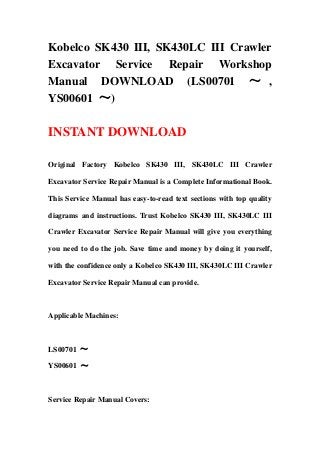 Kobelco SK430 III, SK430LC III Crawler
Excavator Service Repair Workshop
Manual DOWNLOAD (LS00701 ～ ,
YS00601 ～)
INSTANT DOWNLOAD
Original Factory Kobelco SK430 III, SK430LC III Crawler
Excavator Service Repair Manual is a Complete Informational Book.
This Service Manual has easy-to-read text sections with top quality
diagrams and instructions. Trust Kobelco SK430 III, SK430LC III
Crawler Excavator Service Repair Manual will give you everything
you need to do the job. Save time and money by doing it yourself,
with the confidence only a Kobelco SK430 III, SK430LC III Crawler
Excavator Service Repair Manual can provide.
Applicable Machines:
LS00701 ～
YS00601 ～
Service Repair Manual Covers:
 