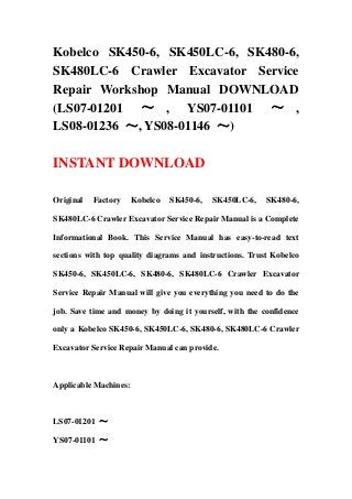 Kobelco SK450-6, SK450LC-6, SK480-6,
SK480LC-6 Crawler Excavator Service
Repair Workshop Manual DOWNLOAD
(LS07-01201 ～ , YS07-01101 ～ ,
LS08-01236 ～, YS08-01146 ～)
INSTANT DOWNLOAD
Original Factory Kobelco SK450-6, SK450LC-6, SK480-6,
SK480LC-6 Crawler Excavator Service Repair Manual is a Complete
Informational Book. This Service Manual has easy-to-read text
sections with top quality diagrams and instructions. Trust Kobelco
SK450-6, SK450LC-6, SK480-6, SK480LC-6 Crawler Excavator
Service Repair Manual will give you everything you need to do the
job. Save time and money by doing it yourself, with the confidence
only a Kobelco SK450-6, SK450LC-6, SK480-6, SK480LC-6 Crawler
Excavator Service Repair Manual can provide.
Applicable Machines:
LS07-01201 ～
YS07-01101 ～
 