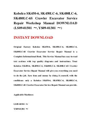 Kobelco SK450-6, SK450LC-6, SK480LC-6,
SK480LC-6S Crawler Excavator Service
Repair Workshop Manual DOWNLOAD
(LS09-01501 ～, YS09-01301 ～)

INSTANT DOWNLOAD

Original Factory Kobelco SK450-6, SK450LC-6, SK480LC-6,

SK480LC-6S Crawler Excavator Service Repair Manual is a

Complete Informational Book. This Service Manual has easy-to-read

text sections with top quality diagrams and instructions. Trust

Kobelco SK450-6, SK450LC-6, SK480LC-6, SK480LC-6S Crawler

Excavator Service Repair Manual will give you everything you need

to do the job. Save time and money by doing it yourself, with the

confidence only a Kobelco SK450-6, SK450LC-6, SK480LC-6,

SK480LC-6S Crawler Excavator Service Repair Manual can provide.



Applicable Machines:



LS09-01501 ～

YS09-01301 ～
 