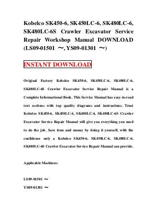 Kobelco SK450-6, SK450LC-6, SK480LC-6,
SK480LC-6S Crawler Excavator Service
Repair Workshop Manual DOWNLOAD
(LS09-01501 ～, YS09-01301 ～)
INSTANT DOWNLOAD
Original Factory Kobelco SK450-6, SK450LC-6, SK480LC-6,
SK480LC-6S Crawler Excavator Service Repair Manual is a
Complete Informational Book. This Service Manual has easy-to-read
text sections with top quality diagrams and instructions. Trust
Kobelco SK450-6, SK450LC-6, SK480LC-6, SK480LC-6S Crawler
Excavator Service Repair Manual will give you everything you need
to do the job. Save time and money by doing it yourself, with the
confidence only a Kobelco SK450-6, SK450LC-6, SK480LC-6,
SK480LC-6S Crawler Excavator Service Repair Manual can provide.
Applicable Machines:
LS09-01501 ～
YS09-01301 ～
 