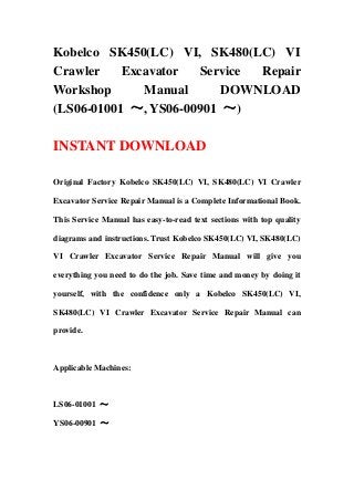 Kobelco SK450(LC) VI, SK480(LC) VI
Crawler Excavator Service Repair
Workshop Manual DOWNLOAD
(LS06-01001 ～, YS06-00901 ～)
INSTANT DOWNLOAD
Original Factory Kobelco SK450(LC) VI, SK480(LC) VI Crawler
Excavator Service Repair Manual is a Complete Informational Book.
This Service Manual has easy-to-read text sections with top quality
diagrams and instructions. Trust Kobelco SK450(LC) VI, SK480(LC)
VI Crawler Excavator Service Repair Manual will give you
everything you need to do the job. Save time and money by doing it
yourself, with the confidence only a Kobelco SK450(LC) VI,
SK480(LC) VI Crawler Excavator Service Repair Manual can
provide.
Applicable Machines:
LS06-01001 ～
YS06-00901 ～
 