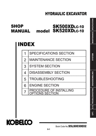 SHOP
MANUAL model
INDEX
HYDRAULIC EXCAVATOR
SPECIFICATIONS
MAINTENANCE
SYSTEM
DISASSEMBLING
TROUBLESHOOTING
E
/
G
OPT.
1
2
3
4
5
6
7
SPECIFICATIONS SECTION
MAINTENANCE SECTION
SYSTEM SECTION
DISASSEMBLY SECTION
TROUBLESHOOTING
ENGINE SECTION
PROCEDURE OF INSTALLING
OPTIONS SECTION
Book Code No.S5LS0030E02
0-1
SK500XDLC-10
SK520XDLC-10
 