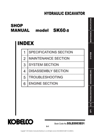 SHOP
MANUAL model
INDEX
HYDRAULIC EXCAVATOR
SPECIFICATIONS
MAINTENANCE
SYSTEM
DISASSEMBLING
TROUBLESHOOTING
E
/
G
OPT.
1
2
3
4
5
6
SPECIFICATIONS SECTION
MAINTENANCE SECTION
SYSTEM SECTION
DISASSEMBLY SECTION
TROUBLESHOOTING
ENGINE SECTION
Book Code No.S5LE0003E01
0-1
SK60-8
Copyright © 2015 Kobelco Construction Machinery Co.,Ltd. All rights reserved. [S5LE0003E01] [0811CsCshWbYs]
 