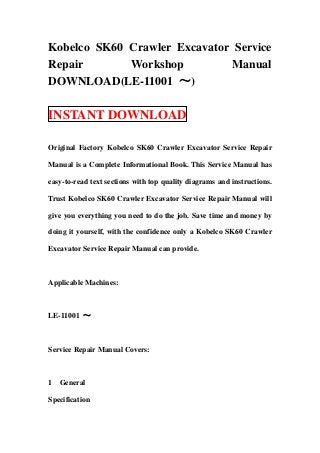 Kobelco SK60 Crawler Excavator Service
Repair Workshop Manual
DOWNLOAD(LE-11001 ～)
INSTANT DOWNLOAD
Original Factory Kobelco SK60 Crawler Excavator Service Repair
Manual is a Complete Informational Book. This Service Manual has
easy-to-read text sections with top quality diagrams and instructions.
Trust Kobelco SK60 Crawler Excavator Service Repair Manual will
give you everything you need to do the job. Save time and money by
doing it yourself, with the confidence only a Kobelco SK60 Crawler
Excavator Service Repair Manual can provide.
Applicable Machines:
LE-11001 ～
Service Repair Manual Covers:
1 General
Specification
 