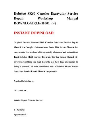 Kobelco SK60 Crawler Excavator Service
Repair Workshop Manual
DOWNLOAD(LE-11001 ～)
INSTANT DOWNLOAD
Original Factory Kobelco SK60 Crawler Excavator Service Repair
Manual is a Complete Informational Book. This Service Manual has
easy-to-read text sections with top quality diagrams and instructions.
Trust Kobelco SK60 Crawler Excavator Service Repair Manual will
give you everything you need to do the job. Save time and money by
doing it yourself, with the confidence only a Kobelco SK60 Crawler
Excavator Service Repair Manual can provide.
Applicable Machines:
LE-11001 ～
Service Repair Manual Covers:
1 General
Specification
 