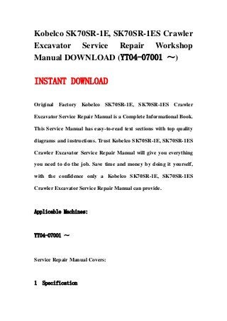Kobelco SK70SR-1E, SK70SR-1ES Crawler
Excavator Service Repair Workshop
Manual DOWNLOAD (YT04-07001 ～)
INSTANT DOWNLOAD
Original Factory Kobelco SK70SR-1E, SK70SR-1ES Crawler
Excavator Service Repair Manual is a Complete Informational Book.
This Service Manual has easy-to-read text sections with top quality
diagrams and instructions. Trust Kobelco SK70SR-1E, SK70SR-1ES
Crawler Excavator Service Repair Manual will give you everything
you need to do the job. Save time and money by doing it yourself,
with the confidence only a Kobelco SK70SR-1E, SK70SR-1ES
Crawler Excavator Service Repair Manual can provide.
Applicable Machines:
YT04-07001 ～
Service Repair Manual Covers:
1 Specification
 