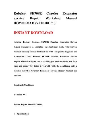 Kobelco SK70SR Crawler Excavator
Service Repair Workshop  Manual
DOWNLOAD (YT00101 ～)

INSTANT DOWNLOAD

Original Factory Kobelco SK70SR Crawler Excavator Service

Repair Manual is a Complete Informational Book. This Service

Manual has easy-to-read text sections with top quality diagrams and

instructions. Trust Kobelco SK70SR Crawler Excavator Service

Repair Manual will give you everything you need to do the job. Save

time and money by doing it yourself, with the confidence only a

Kobelco SK70SR Crawler Excavator Service Repair Manual can

provide.



Applicable Machines:



YT00101 ～



Service Repair Manual Covers:



1 Specification
 