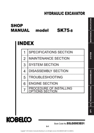 SHOP
MANUAL model
INDEX
HYDRAULIC EXCAVATOR
SPECIFICATIONS
MAINTENANCE
SYSTEM
DISASSEMBLING
TROUBLESHOOTING
E
/
G
OPT.
1
2
3
4
5
6
7
SPECIFICATIONS SECTION
MAINTENANCE SECTION
SYSTEM SECTION
DISASSEMBLY SECTION
TROUBLESHOOTING
ENGINE SECTION
PROCEDURE OF INSTALLING
OPTIONS SECTION
Book Code No.S5LG0003E01
0-1
SK75-8
Copyright © 2015 Kobelco Construction Machinery Co.,Ltd. All rights reserved. [S5LG0003E01] [0811CsCshWbYs]
 