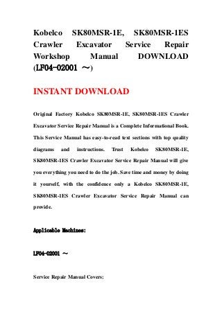 Kobelco SK80MSR-1E, SK80MSR-1ES
Crawler Excavator Service Repair
Workshop Manual DOWNLOAD
(LF04-02001 ～)
INSTANT DOWNLOAD
Original Factory Kobelco SK80MSR-1E, SK80MSR-1ES Crawler
Excavator Service Repair Manual is a Complete Informational Book.
This Service Manual has easy-to-read text sections with top quality
diagrams and instructions. Trust Kobelco SK80MSR-1E,
SK80MSR-1ES Crawler Excavator Service Repair Manual will give
you everything you need to do the job. Save time and money by doing
it yourself, with the confidence only a Kobelco SK80MSR-1E,
SK80MSR-1ES Crawler Excavator Service Repair Manual can
provide.
Applicable Machines:
LF04-02001 ～
Service Repair Manual Covers:
 