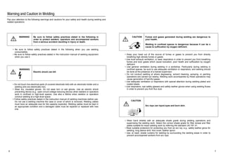 Warning and Caution in Welding 
Pay your attention to the following warnings and cautions for your safety and health during welding and 
related operations 
WARNING Be sure to follow safety practices stated in the following in 
order to protect welders, operators and accompanied workers 
from a serious accident resulting in injury or death. 
ƒ Be sure to follow safety practices stated in the following when you use welding 
consumables. 
ƒ Be sure to follow safety practices stated in the instruction manual of welding equipment 
when you use it. 
WARNING 
Electric shock can kill. 
ƒ Do not touch live electrical parts (A covered electrode held with an electrode holder and a 
welding wire are electrically live). 
ƒ Wear dry, insulated gloves. Do not wear torn or wet gloves. Use an electric shock 
preventing device (e.g., open-circuit-voltage-reducing device) when welders or operators 
work in confined or high-level spaces. Use also a lifeline when welders or operators 
conduct welding at a high-level space. 
ƒ Follow safety practices stated in the instruction manual of welding machines before use. 
Do not use a welding machine the case or cover of which is removed. Welding cables 
must have an adequate size for the capacity expected. Welding cables must be kept in 
an appropriate condition and a damaged cable must be repaired or replaced with new 
one. 
CAUTION Fumes and gases generated during welding are dangerous to 
your health. 
Welding in confined spaces is dangerous because it can be a 
cause to suffocation by oxygen deficient. 
ƒ Keep your head out of the source of fumes or gases to prevent you from directly 
breathing high density fumes or gases. 
ƒ Use local exhaust ventilation, or wear respirators in order to prevent you from breathing 
fumes and toxic gases which cause toxication, poor health and suffocation by oxygen 
deficient. 
ƒ Use general ventilation during welding in a workshop. Particularly during welding in 
confined spaces, be sure to use adequate ventilation or respirators, and welding should 
be done at the presence of a trained supervisor. 
ƒ Do not conduct welding at where degreasing, solvent cleaning, spraying, or painting 
operations are carried out nearby. Welding work accompanied by these operations may 
cause generation of harmful gases. 
ƒ Use adequate ventilation or respirators with special attention during welding plated and 
coated steels. 
ƒ Use respirators, eye safety glasses and safety leather gloves when using welding fluxes 
in order to prevent you from flux dust. 
CAUTION 
Arc rays can injure eyes and burn skin. 
ƒ Wear hand shields with an adequate shade grade during welding operations and 
supervising the welding work. Select the correct shade grade for filter lenses and filter 
plates suitable for exact welding work by referring the standard JIS T81 41. 
ƒ Wear suitable protectors for protecting you from an arc ray; e.g., safety leather glove for 
welding, long sleeve shirt, foot cover, leather apron. 
ƒ Use, at need, shade curtains for welding by surrounding the welding areas in order to 
prevent accompanied workers from arc rays. 
6 7 
 