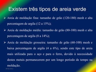 Existem três tipos de areia verde:
 Areia de moldação fina: tamanho de grão (120-180) mesh e alta
  percentagem de argila (12 a 15%);

 Areia de moldação média: tamanho de grão (80-100) mesh e alta
  percentagem de argila (8 a 14%);

 Areia de moldação grosseira: tamanho de grão (60-100) mesh e
  baixa percentagem de argila (4 a 6%), sendo este tipo de areia
  mais utilizada para o aço e para o ferro, devido à necessidade
  destes metais permanecerem por um longo período de tempo na
  moldação.
 09-02-2012
 