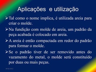 Aplicações e utilização
Tal como o nome implica, é utilizada areia para
 criar o molde.
Na fundição com molde de areia, um padrão da
 peça acabada é colocado em areia.
A areia é então compactada em redor do padrão
 para formar o molde.
Se o padrão tiver de ser removido antes do
 vazamento do metal, o molde será constituído
 por duas ou mais peças.
09-02-2012
 