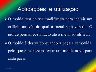 Aplicações e utilização
O molde tem de ser modificado para incluir um
  orifício através do qual o metal será vazado. O
  molde permanece intacto até o metal solidificar.

O molde é destruído quando a peça é removida,
  pelo que é necessário criar um molde novo para
  cada peça.

09-02-2012
 