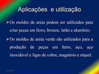 Aplicações e utilização

Os moldes de areia podem ser utilizados para
    criar peças em ferro, bronze, latão e alumínio.

Os moldes de areia verde são utilizados para a
    produção de peças em ferro, aço, aço
    inoxidável e ligas de cobre, magnésio e níquel.


09-02-2012   http://www.youtube.com/watch?v=RNaY7YqdPM0
 